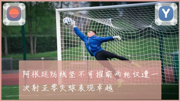 阿根廷防线坚不可摧前两轮仅遭一次射正零失球表现卓越