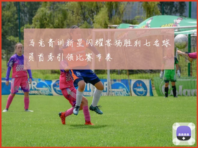 马竞青训新星闪耀客场胜利七名球员首秀引领比赛节奏