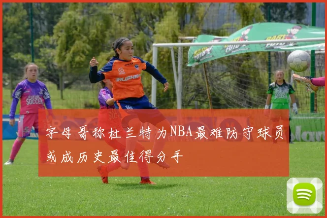 字母哥称杜兰特为NBA最难防守球员或成历史最佳得分手