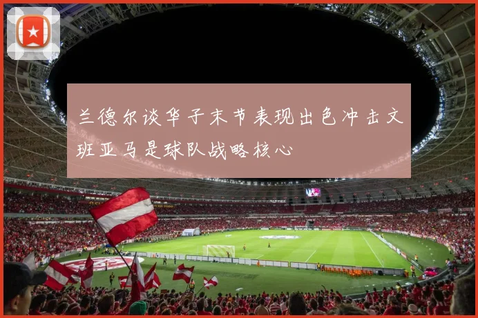 兰德尔谈华子末节表现出色冲击文班亚马是球队战略核心