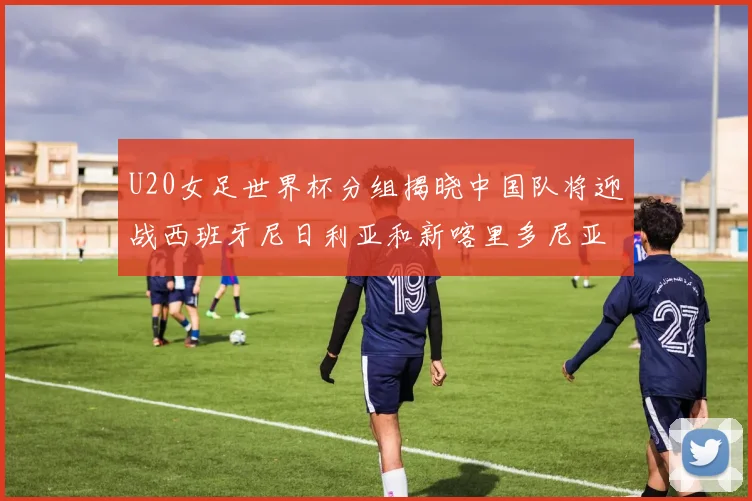 U20女足世界杯分组揭晓中国队将迎战西班牙尼日利亚和新喀里多尼亚