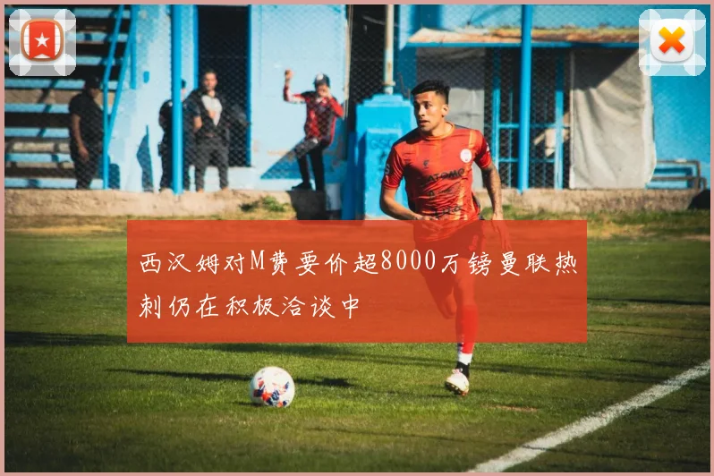 西汉姆对M费要价超8000万镑曼联热刺仍在积极洽谈中