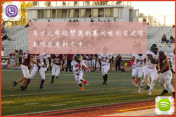 乌尔比希称赞奥利赛训练刻苦进球表现在意料之中
